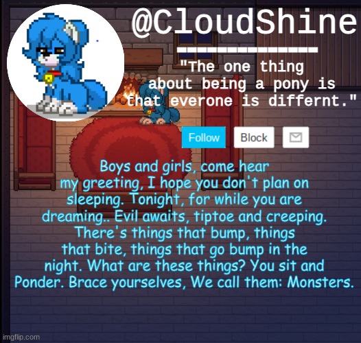Clouds pony town temp | Boys and girls, come hear my greeting, I hope you don't plan on sleeping. Tonight, for while you are dreaming.. Evil awaits, tiptoe and creeping. There's things that bump, things that bite, things that go bump in the night. What are these things? You sit and Ponder. Brace yourselves, We call them: Monsters. | image tagged in clouds pony town temp | made w/ Imgflip meme maker