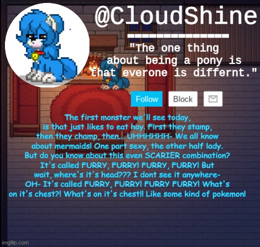 Clouds pony town temp | The first monster we'll see today, is that just likes to eat hay. First they stamp, then they champ, then... UHHHHHH- We all know about mermaids! One part sexy, the other half lady. But do you know about this even SCARIER combination? It's called FURRY, FURRY! FURRY, FURRY! But wait, where's it's head??? I dont see it anywhere- OH- It's called FURRY, FURRY! FURRY FURRY! What's on it's chest?! What's on it's chest!! Like some kind of pokemon! | image tagged in clouds pony town temp | made w/ Imgflip meme maker