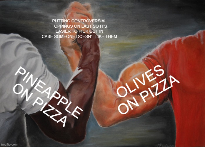 Epic Handshake | PUTTING CONTROVERSIAL TOPPINGS ON LAST SO IT'S EASIER TO PICK OUT IN CASE SOMEONE DOESN'T LIKE THEM; OLIVES ON PIZZA; PINEAPPLE ON PIZZA | image tagged in memes,epic handshake,memes | made w/ Imgflip meme maker