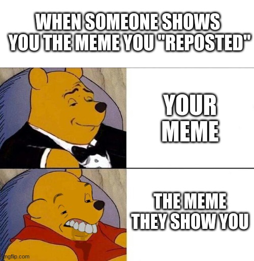 this happened | WHEN SOMEONE SHOWS  YOU THE MEME YOU "REPOSTED"; YOUR MEME; THE MEME THEY SHOW YOU | image tagged in tuxedo winnie the pooh grossed reverse | made w/ Imgflip meme maker