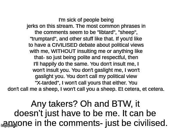 People on this stream are toxic, so I thought I'd try and fix that. | I'm sick of people being jerks on this stream. The most common phrases in the comments seem to be "libtard", "sheep", "trumptard", and other stuff like that. If you'd like to have a CIVILISED debate about political views with me, WITHOUT insulting me or anything like that- so just being polite and respectful, then I'll happily do the same. You don't insult me, I won't insult you. You don't gaslight me, I won't gaslight you. You don't call my political view "X-tarded", I won't call yours that either. You don't call me a sheep, I won't call you a sheep. Et cetera, et cetera. Any takers? Oh and BTW, it doesn't just have to be me. It can be anyone in the comments- just be civilised. | image tagged in blank white template | made w/ Imgflip meme maker