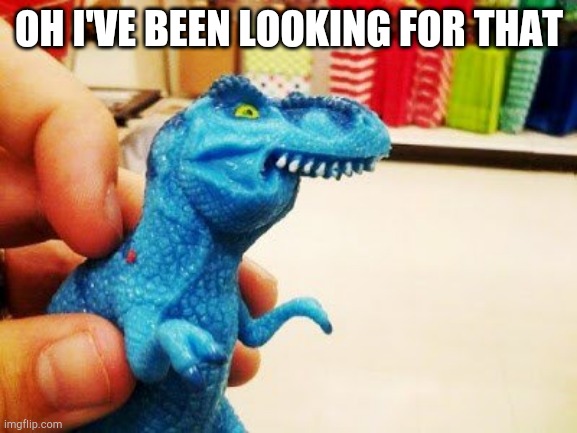 Thyranathaurus Rexth | OH I'VE BEEN LOOKING FOR THAT | image tagged in thyranathaurus rexth | made w/ Imgflip meme maker