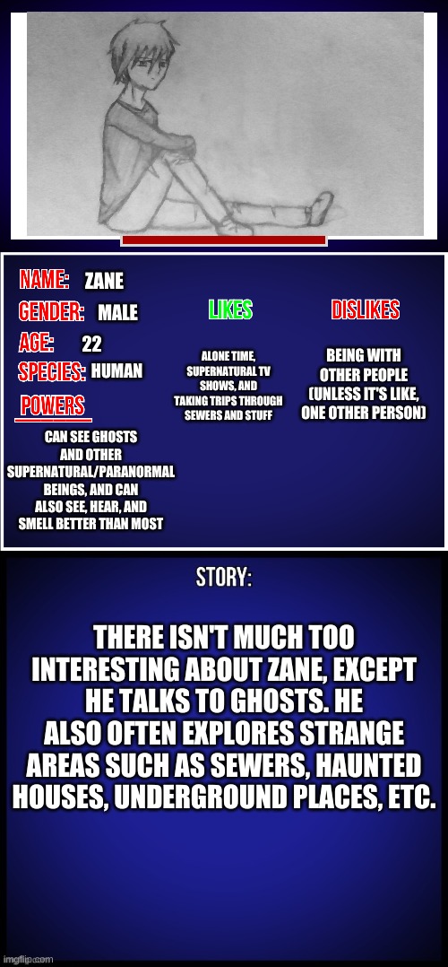 my newest oc but also my first one to post on here, and i won't post about my ocs often | ZANE; MALE; BEING WITH OTHER PEOPLE (UNLESS IT'S LIKE, ONE OTHER PERSON); ALONE TIME, SUPERNATURAL TV SHOWS, AND TAKING TRIPS THROUGH SEWERS AND STUFF; 22; HUMAN; CAN SEE GHOSTS AND OTHER SUPERNATURAL/PARANORMAL BEINGS, AND CAN ALSO SEE, HEAR, AND SMELL BETTER THAN MOST; THERE ISN'T MUCH TOO INTERESTING ABOUT ZANE, EXCEPT HE TALKS TO GHOSTS. HE ALSO OFTEN EXPLORES STRANGE AREAS SUCH AS SEWERS, HAUNTED HOUSES, UNDERGROUND PLACES, ETC. | image tagged in oc full showcase | made w/ Imgflip meme maker