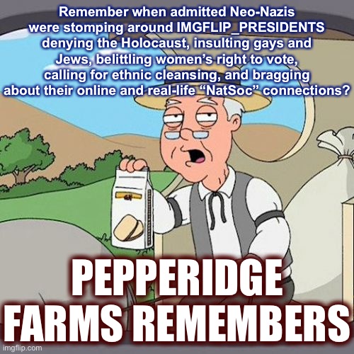It was only 2-3 weeks ago. Have you already forgotten? As a wise man once said: C’mon man | Remember when admitted Neo-Nazis were stomping around IMGFLIP_PRESIDENTS denying the Holocaust, insulting gays and Jews, belittling women’s right to vote, calling for ethnic cleansing, and bragging about their online and real-life “NatSoc” connections? PEPPERIDGE FARMS REMEMBERS | image tagged in memes,pepperidge farm remembers,neo-nazis,nazis,meanwhile on imgflip,meme stream | made w/ Imgflip meme maker