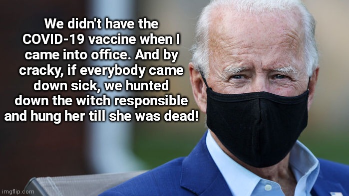 Revisiting History With Grandpa Joe | We didn't have the COVID-19 vaccine when I came into office. And by cracky, if everybody came down sick, we hunted down the witch responsible and hung her till she was dead! | image tagged in back in my day joe biden,dementia,covid-19,vaccines,revisiting history with grandpa joe,political humor | made w/ Imgflip meme maker