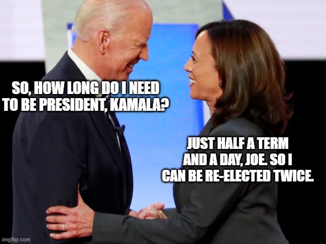 Biden Harris | SO, HOW LONG DO I NEED TO BE PRESIDENT, KAMALA? JUST HALF A TERM AND A DAY, JOE. SO I CAN BE RE-ELECTED TWICE. | image tagged in biden harris | made w/ Imgflip meme maker