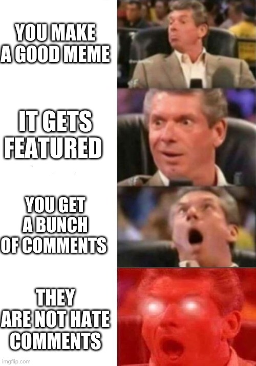 Mr. McMahon reaction | YOU MAKE A GOOD MEME; IT GETS FEATURED; YOU GET A BUNCH OF COMMENTS; THEY ARE NOT HATE COMMENTS | image tagged in mr mcmahon reaction | made w/ Imgflip meme maker