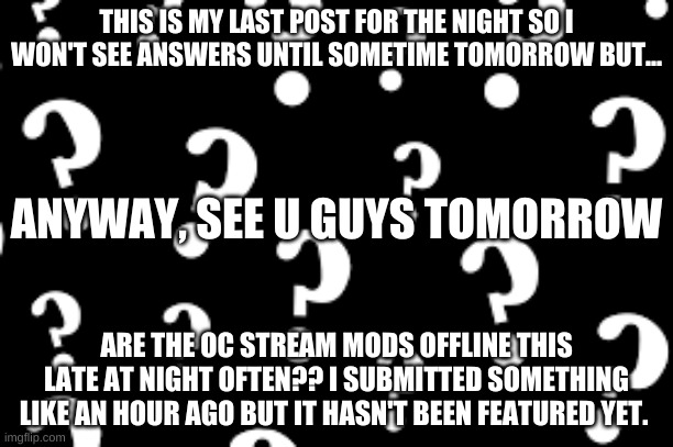 see ya | THIS IS MY LAST POST FOR THE NIGHT SO I WON'T SEE ANSWERS UNTIL SOMETIME TOMORROW BUT... ANYWAY, SEE U GUYS TOMORROW; ARE THE OC STREAM MODS OFFLINE THIS LATE AT NIGHT OFTEN?? I SUBMITTED SOMETHING LIKE AN HOUR AGO BUT IT HASN'T BEEN FEATURED YET. | image tagged in question,ocs | made w/ Imgflip meme maker