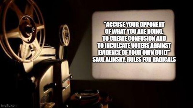 So why does the pot scream the kettle is black? | "ACCUSE YOUR OPPONENT
OF WHAT YOU ARE DOING,
TO CREATE CONFUSION AND
TO INCULCATE VOTERS AGAINST
EVIDENCE OF YOUR OWN GUILT"

SAUL ALINSKY, RULES FOR RADICALS | image tagged in movie projector,gas lighting | made w/ Imgflip meme maker