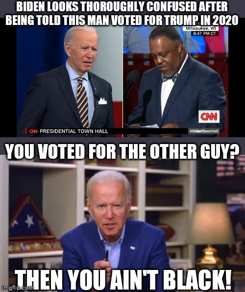 You still ain't black | BIDEN LOOKS THOROUGHLY CONFUSED AFTER BEING TOLD THIS MAN VOTED FOR TRUMP IN 2020; YOU VOTED FOR THE OTHER GUY? THEN YOU AIN'T BLACK! | image tagged in biden you ain't black,biden,racist,democrats | made w/ Imgflip meme maker