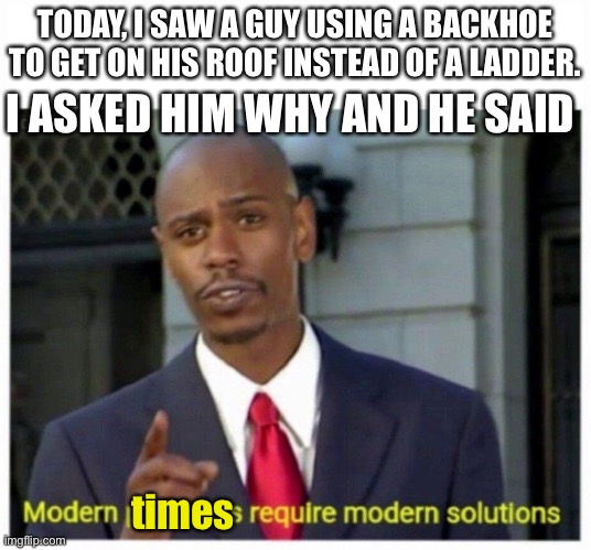 modern problems | I ASKED HIM WHY AND HE SAID; TODAY, I SAW A GUY USING A BACKHOE TO GET ON HIS ROOF INSTEAD OF A LADDER. times | image tagged in modern problems | made w/ Imgflip meme maker