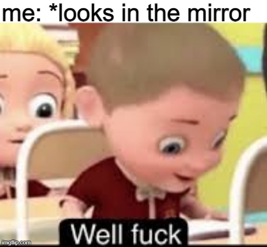 every single time |  me: *looks in the mirror | image tagged in well fuck,what is this,abomination | made w/ Imgflip meme maker