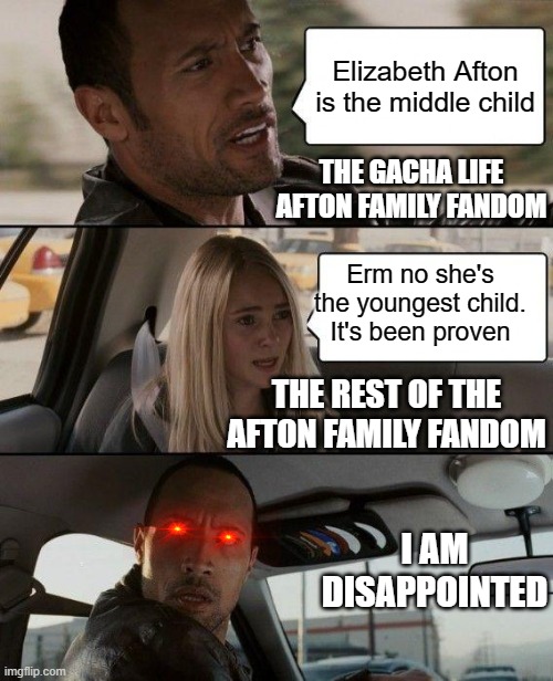 The Rock Driving Meme | Elizabeth Afton is the middle child; THE GACHA LIFE AFTON FAMILY FANDOM; Erm no she's the youngest child. It's been proven; THE REST OF THE AFTON FAMILY FANDOM; I AM DISAPPOINTED | image tagged in memes,the rock driving | made w/ Imgflip meme maker