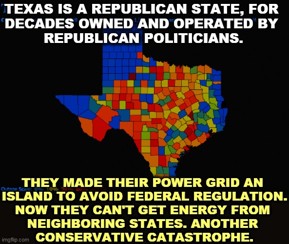 A Deregulation Disaster | TEXAS IS A REPUBLICAN STATE, FOR 
DECADES OWNED AND OPERATED BY 
REPUBLICAN POLITICIANS. THEY MADE THEIR POWER GRID AN 
ISLAND TO AVOID FEDERAL REGULATION.
NOW THEY CAN'T GET ENERGY FROM 
NEIGHBORING STATES. ANOTHER 
CONSERVATIVE CATASTROPHE. | image tagged in texas,conservative,free market,disaster,catastrophe,republican | made w/ Imgflip meme maker