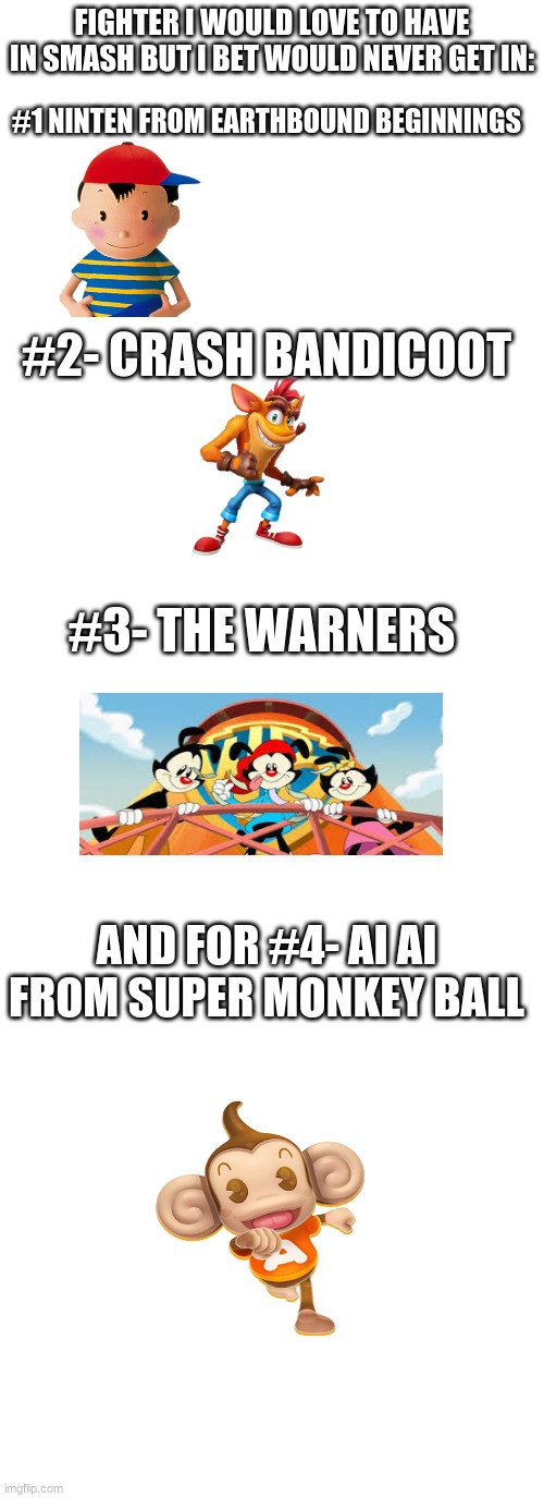 FIGHTER I WOULD LOVE TO HAVE IN SMASH BUT I BET WOULD NEVER GET IN:; #1 NINTEN FROM EARTHBOUND BEGINNINGS; #2- CRASH BANDICOOT; #3- THE WARNERS; AND FOR #4- AI AI FROM SUPER MONKEY BALL | image tagged in memes,blank transparent square,blank white template | made w/ Imgflip meme maker