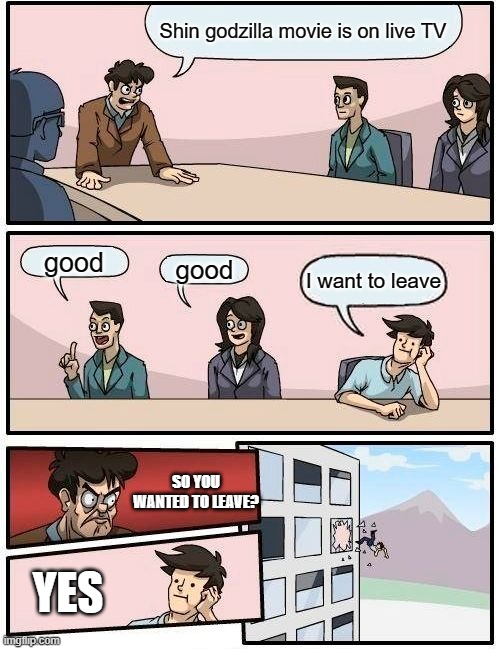 Boardroom Meeting Suggestion Meme | Shin godzilla movie is on live TV; good; good; I want to leave; SO YOU WANTED TO LEAVE? YES | image tagged in memes,boardroom meeting suggestion | made w/ Imgflip meme maker