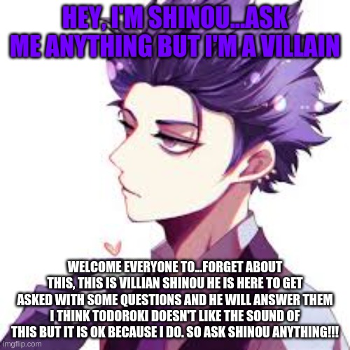 Shinous here!!! Ask him anything!!!! | HEY, I'M SHINOU...ASK ME ANYTHING BUT I'M A VILLAIN; WELCOME EVERYONE TO...FORGET ABOUT THIS, THIS IS VILLIAN SHINOU HE IS HERE TO GET ASKED SOME QUESTIONS AND HE WILL ANSWER THEM I THINK TODOROKI DOESN'T LIKE THE SOUND OF THIS BUT IT IS OK BECAUSE I DO. SO ASK SHINOU ANYTHING!!! | image tagged in anime,my hero academia | made w/ Imgflip meme maker