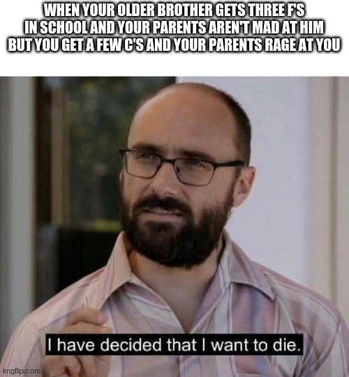 I have decided that I want to die | WHEN YOUR OLDER BROTHER GETS THREE F'S IN SCHOOL AND YOUR PARENTS AREN'T MAD AT HIM BUT YOU GET A FEW C'S AND YOUR PARENTS RAGE AT YOU | image tagged in i have decided that i want to die | made w/ Imgflip meme maker