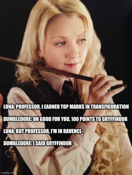 I had to | LUNA: PROFESSOR, I EARNED TOP MARKS IN TRANSFIGURATION
 
DUMBLEDORE: OH GOOD FOR YOU, 100 POINTS TO GRYFFINDOR
 
LUNA: BUT PROFESSOR, I'M IN RAVENCL-
 
DUMBLEDORE: I SAID GRYFFINDOR | image tagged in luna lovegood | made w/ Imgflip meme maker