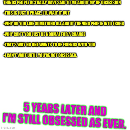 proud to say....... | THINGS PEOPLE ACTUALLY HAVE SAID TO ME ABOUT MY HP OBSESSION
 

-THIS IS JUST A PHASE, I'LL WAIT IT OUT
 
-WHY DO YOU LIKE SOMETHING ALL ABOUT TURNING PEOPLE INTO FROGS
 
-WHY CAN'T YOU JUST BE NORMAL FOR A CHANGE 
 
-THAT'S WHY NO ONE WANTS TO BE FRIENDS WITH YOU
 
-I CAN'T WAIT UNTIL YOU'RE NOT OBSESSED. 5 YEARS LATER AND I'M STILL OBSESSED AS EVER. | image tagged in memes,blank transparent square | made w/ Imgflip meme maker