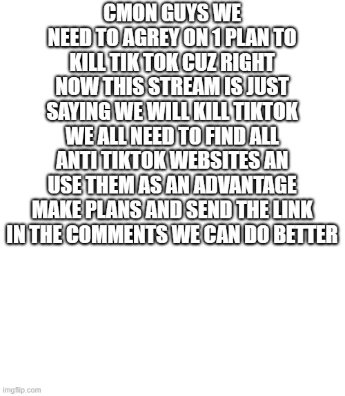 Blank Transparent Square | CMON GUYS WE NEED TO AGREY ON 1 PLAN TO KILL TIK TOK CUZ RIGHT NOW THIS STREAM IS JUST SAYING WE WILL KILL TIKTOK WE ALL NEED TO FIND ALL ANTI TIKTOK WEBSITES AN USE THEM AS AN ADVANTAGE MAKE PLANS AND SEND THE LINK IN THE COMMENTS WE CAN DO BETTER | image tagged in memes,blank transparent square | made w/ Imgflip meme maker