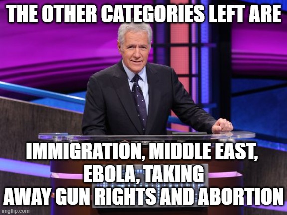 Alex Trebek Jeopardy | THE OTHER CATEGORIES LEFT ARE IMMIGRATION, MIDDLE EAST, 
EBOLA, TAKING AWAY GUN RIGHTS AND ABORTION | image tagged in alex trebek jeopardy | made w/ Imgflip meme maker