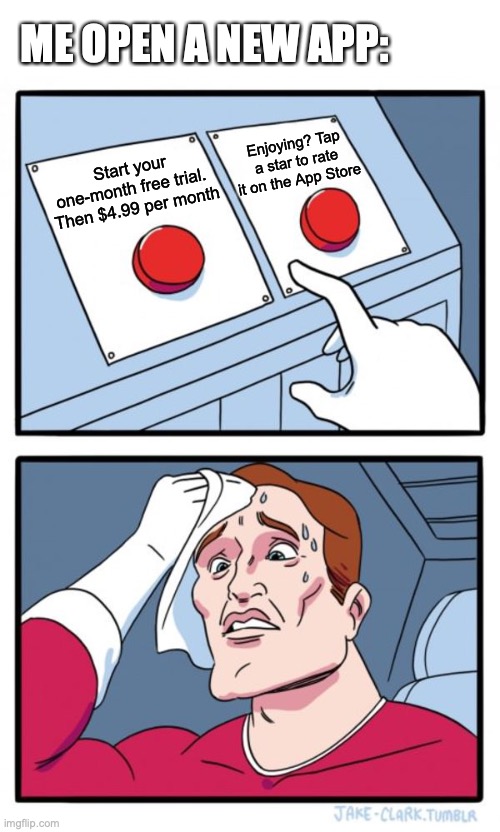 When you open a new app. | ME OPEN A NEW APP:; Enjoying? Tap a star to rate it on the App Store; Start your one-month free trial. 
Then $4.99 per month | image tagged in memes,two buttons | made w/ Imgflip meme maker