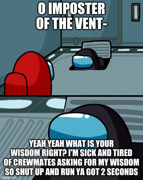 don't ask for my wisdom | O IMPOSTER OF THE VENT-; YEAH YEAH WHAT IS YOUR WISDOM RIGHT? I'M SICK AND TIRED OF CREWMATES ASKING FOR MY WISDOM SO SHUT UP AND RUN YA GOT 2 SECONDS | image tagged in impostor of the vent | made w/ Imgflip meme maker