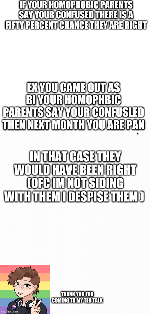 IF YOUR HOMOPHOBIC PARENTS SAY YOUR CONFUSED THERE IS A FIFTY PERCENT CHANCE THEY ARE RIGHT; EX YOU CAME OUT AS BI YOUR HOMOPHBIC PARENTS SAY YOUR CONFUSLED THEN NEXT MONTH YOU ARE PAN; IN THAT CASE THEY WOULD HAVE BEEN RIGHT (OFC IM NOT SIDING WITH THEM I DESPISE THEM ); THANK YOU FOR COMING TO MY TED TALK | image tagged in blank white template | made w/ Imgflip meme maker