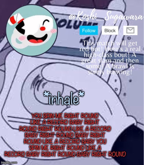 .-. | YOU SPIN ME RIGHT ROUND LIKE A RECORD BABY RIGHT ROUND RIGHT ROUND LIKE A RECORD BABY RIGHT ROUND BABY RIGHT ROUND LIKE A RECORD BABY YOU SPIN ME RIGHT ROUND LIKE A RECORD BABY RIGHT ROUND BABY RIGHT ROUND; *inhale* | image tagged in cuphead template | made w/ Imgflip meme maker