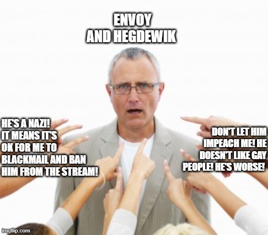 Current State Of The Blame Game | ENVOY AND HEGDEWIK; HE'S A NAZI! IT MEANS IT'S OK FOR ME TO BLACKMAIL AND BAN HIM FROM THE STREAM! DON'T LET HIM IMPEACH ME! HE DOESN'T LIKE GAY PEOPLE! HE'S WORSE! | image tagged in richard,4d chess bb | made w/ Imgflip meme maker
