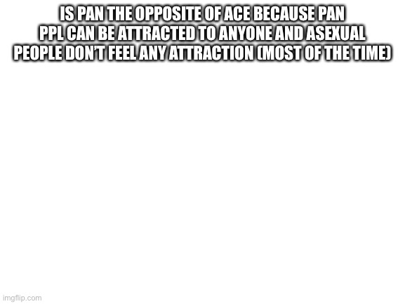 Blank White Template | IS PAN THE OPPOSITE OF ACE BECAUSE PAN PPL CAN BE ATTRACTED TO ANYONE AND ASEXUAL PEOPLE DON’T FEEL ANY ATTRACTION (MOST OF THE TIME) | image tagged in blank white template | made w/ Imgflip meme maker