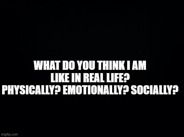 Black background | WHAT DO YOU THINK I AM LIKE IN REAL LIFE? PHYSICALLY? EMOTIONALLY? SOCIALLY? | image tagged in black background | made w/ Imgflip meme maker