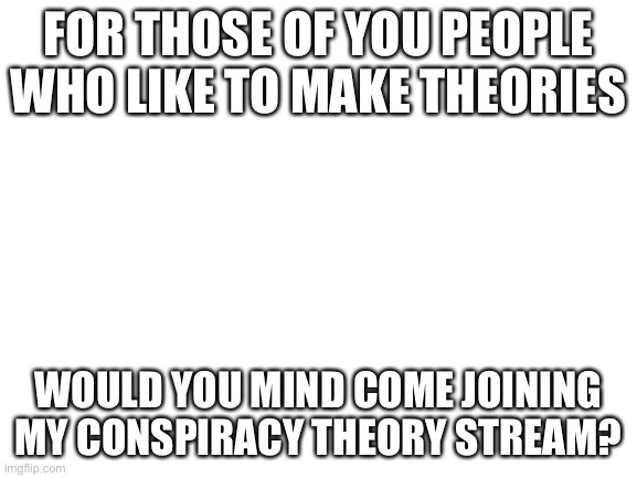 Blank White Template | FOR THOSE OF YOU PEOPLE WHO LIKE TO MAKE THEORIES; WOULD YOU MIND COME JOINING MY CONSPIRACY THEORY STREAM? | image tagged in blank white template | made w/ Imgflip meme maker