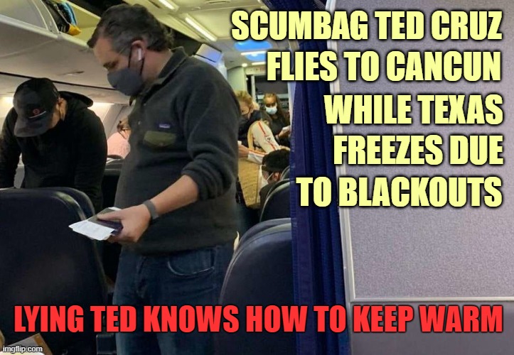 Ted Cruz Abandons His Constituents | SCUMBAG TED CRUZ; FLIES TO CANCUN; WHILE TEXAS; FREEZES DUE; TO BLACKOUTS; LYING TED KNOWS HOW TO KEEP WARM | image tagged in ted cruz,texas,blackouts,freezing cold | made w/ Imgflip meme maker