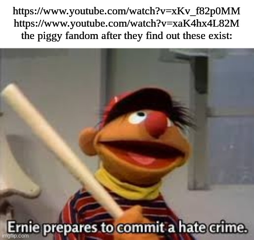 why just why T-T | https://www.youtube.com/watch?v=xKv_f82p0MM

https://www.youtube.com/watch?v=xaK4hx4L82M

the piggy fandom after they find out these exist: | image tagged in ernie prepares to commit a hate crime | made w/ Imgflip meme maker