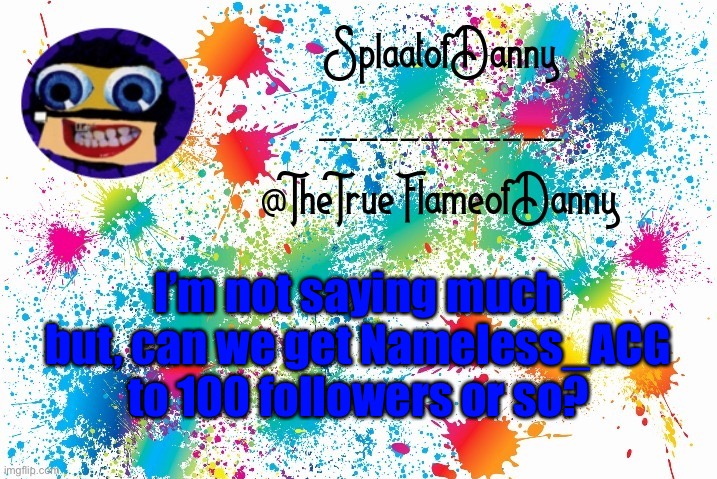 I’m just gonna help a friend for no reason :P | I’m not saying much but, can we get Nameless_ACG to 100 followers or so? | image tagged in splaatofdanny announcement | made w/ Imgflip meme maker