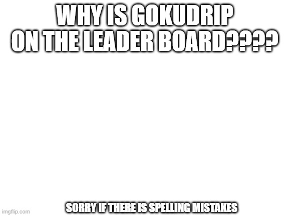 WHY | WHY IS GOKUDRIP ON THE LEADER BOARD???? SORRY IF THERE IS SPELLING MISTAKES | image tagged in blank white template | made w/ Imgflip meme maker