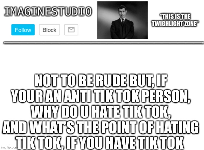 Comment about you opinions :) | NOT TO BE RUDE BUT, IF YOUR AN ANTI TIK TOK PERSON, WHY DO U HATE TIK TOK, AND WHAT’S THE POINT OF HATING TIK TOK, IF YOU HAVE TIK TOK | image tagged in imaginestudio s template 1 | made w/ Imgflip meme maker
