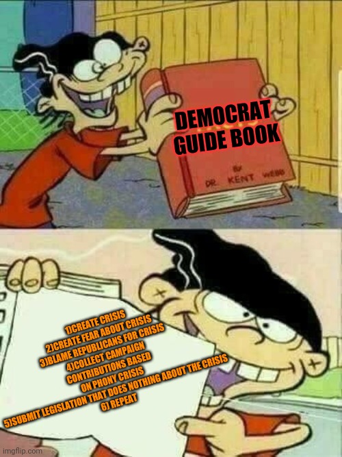 Double d facts book  | DEMOCRAT GUIDE BOOK; 1)CREATE CRISIS
2)CREATE FEAR ABOUT CRISIS
3)BLAME REPUBLICANS FOR CRISIS
4)COLLECT CAMPAIGN CONTRIBUTIONS BASED ON PHONY CRISIS
5)SUBMIT LEGISLATION THAT DOES NOTHING ABOUT THE CRISIS
6) REPEAT | image tagged in double d facts book | made w/ Imgflip meme maker