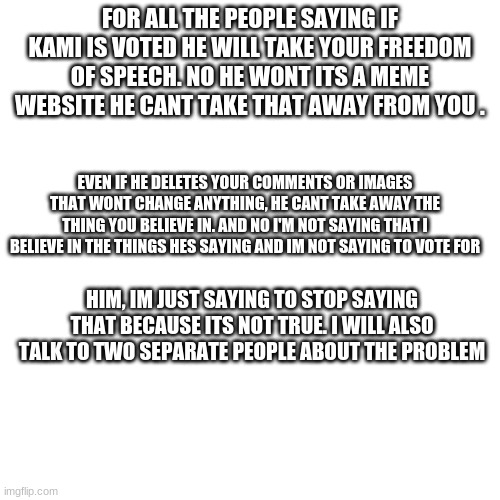 Stop | FOR ALL THE PEOPLE SAYING IF KAMI IS VOTED HE WILL TAKE YOUR FREEDOM OF SPEECH. NO HE WONT ITS A MEME WEBSITE HE CANT TAKE THAT AWAY FROM YOU . EVEN IF HE DELETES YOUR COMMENTS OR IMAGES THAT WONT CHANGE ANYTHING, HE CANT TAKE AWAY THE THING YOU BELIEVE IN. AND NO I'M NOT SAYING THAT I BELIEVE IN THE THINGS HES SAYING AND IM NOT SAYING TO VOTE FOR; HIM, IM JUST SAYING TO STOP SAYING THAT BECAUSE ITS NOT TRUE. I WILL ALSO TALK TO TWO SEPARATE PEOPLE ABOUT THE PROBLEM | image tagged in memes,blank transparent square | made w/ Imgflip meme maker