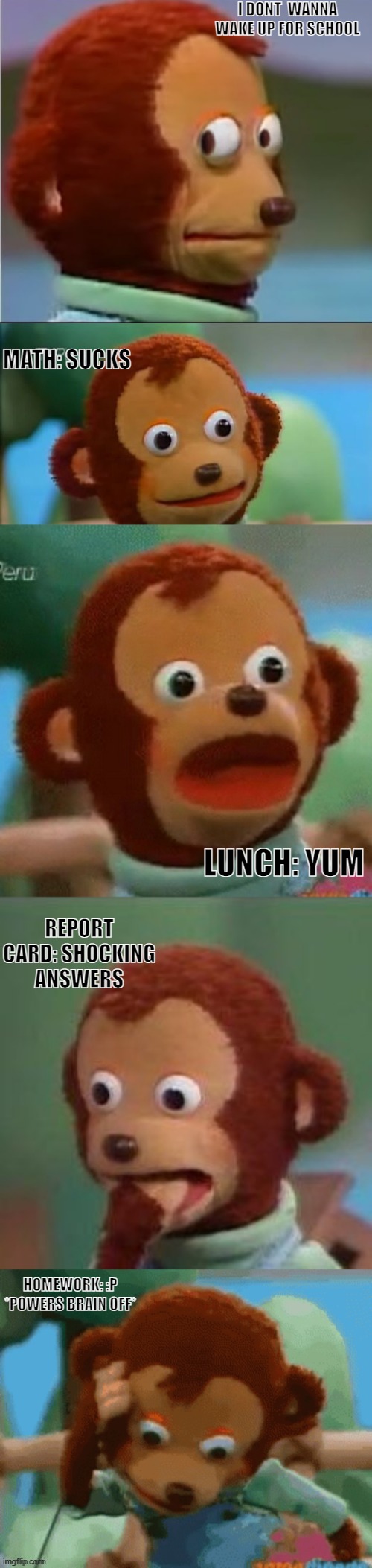 do you relate? | I DONT  WANNA WAKE UP FOR SCHOOL; MATH: SUCKS; LUNCH: YUM; REPORT CARD: SHOCKING ANSWERS; HOMEWORK: :P *POWERS BRAIN OFF* | image tagged in surprised monkey puppet | made w/ Imgflip meme maker