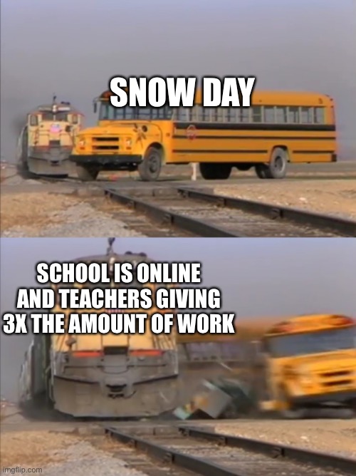 train crashes bus | SNOW DAY; SCHOOL IS ONLINE AND TEACHERS GIVING 3X THE AMOUNT OF WORK | image tagged in train crashes bus | made w/ Imgflip meme maker