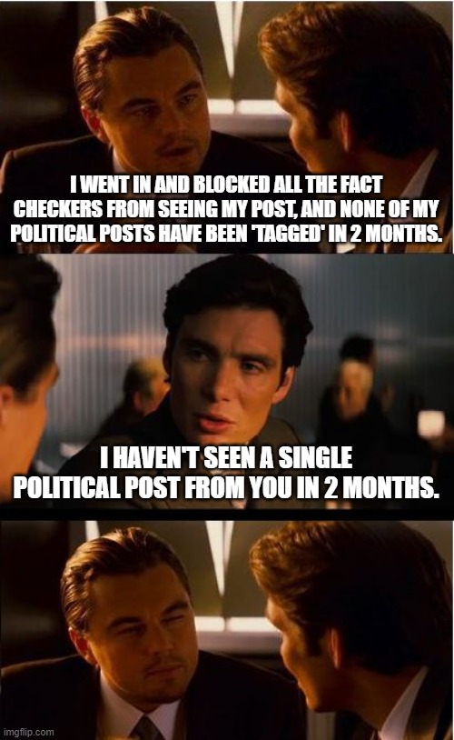 Ghosted | I WENT IN AND BLOCKED ALL THE FACT CHECKERS FROM SEEING MY POST, AND NONE OF MY POLITICAL POSTS HAVE BEEN 'TAGGED' IN 2 MONTHS. I HAVEN'T SEEN A SINGLE POLITICAL POST FROM YOU IN 2 MONTHS. | image tagged in memes,inception | made w/ Imgflip meme maker