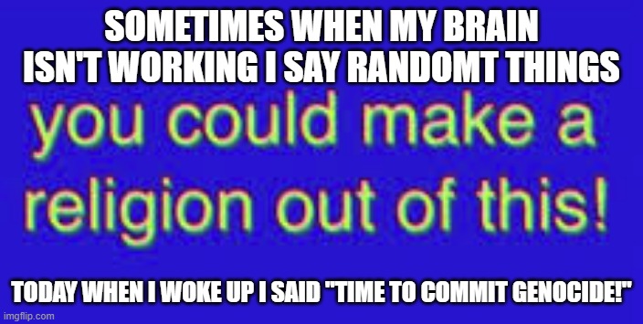 no joke | SOMETIMES WHEN MY BRAIN ISN'T WORKING I SAY RANDOMT THINGS; TODAY WHEN I WOKE UP I SAID "TIME TO COMMIT GENOCIDE!" | image tagged in you could make a religion out of this | made w/ Imgflip meme maker
