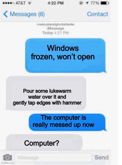 Meanwhile in Texas | Windows frozen, won’t open; Pour some lukewarm water over it and gently tap edges with hammer; The computer is really messed up now; Computer? | image tagged in blank text conversation,frozen,windows 10 | made w/ Imgflip meme maker