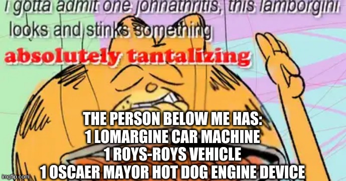 You get bobucx!111 | THE PERSON BELOW ME HAS:
1 LOMARGINE CAR MACHINE
1 ROYS-ROYS VEHICLE
1 OSCAER MAYOR HOT DOG ENGINE DEVICE | image tagged in memes | made w/ Imgflip meme maker