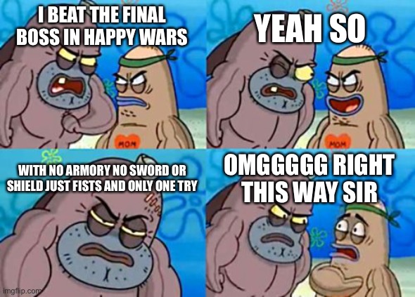 Impossible | YEAH SO; I BEAT THE FINAL BOSS IN HAPPY WARS; WITH NO ARMORY NO SWORD OR SHIELD JUST FISTS AND ONLY ONE TRY; OMGGGGG RIGHT THIS WAY SIR | image tagged in memes,how tough are you | made w/ Imgflip meme maker