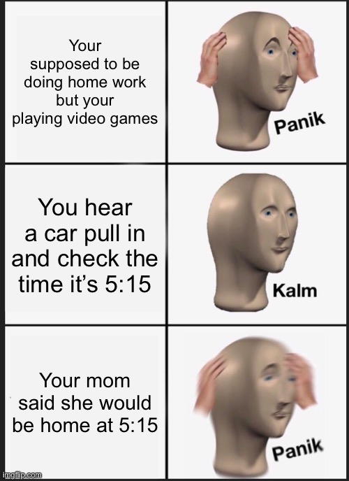 Plz up vote I’m new | Your supposed to be doing home work but your playing video games; You hear a car pull in and check the time it’s 5:15; Your mom said she would be home at 5:15 | image tagged in memes,panik kalm panik | made w/ Imgflip meme maker