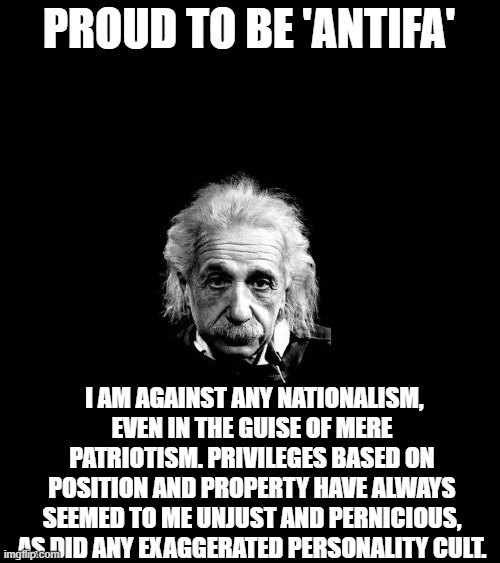 "The far right has tried to kill me" | PROUD TO BE 'ANTIFA'; I AM AGAINST ANY NATIONALISM, EVEN IN THE GUISE OF MERE PATRIOTISM. PRIVILEGES BASED ON POSITION AND PROPERTY HAVE ALWAYS SEEMED TO ME UNJUST AND PERNICIOUS, AS DID ANY EXAGGERATED PERSONALITY CULT. | image tagged in memes,albert einstein,antifa,maga,smart,politics | made w/ Imgflip meme maker